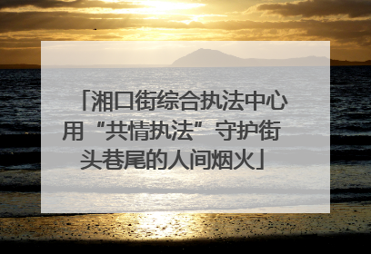 湘口街综合执法中心用“共情执法”守护街头巷尾的人间烟火